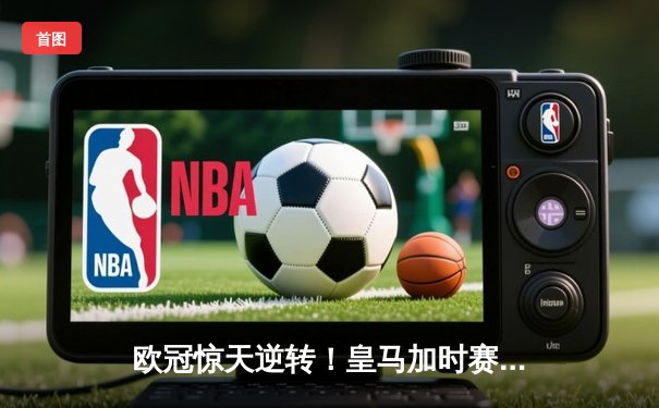 欧冠惊天逆转！皇马加时赛3-2绝杀拜仁，维尼修斯造点本泽马戴帽