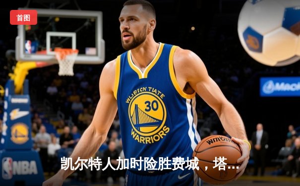 凯尔特人加时险胜费城，塔图姆39分准三双主宰关键时刻